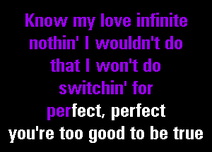 Know my love infinite
nothin' I wouldn't do
that I won't do
switchin' for
perfect, perfect
you're too good to be true