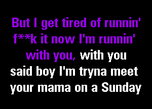 But I get tired of runnin'
femk it now I'm runnin'
with you, with you
said boy I'm tryna meet
your mama on a Sunday