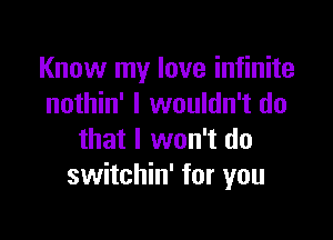 Know my love infinite
nothin' I wouldn't do

that I won't do
switchin' for you