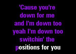 'Cause you're
down for me
and I'm down too

yeah I'm down too
switchin' the
positions for you