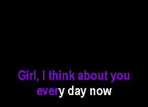 Girl, I think about you
every day now