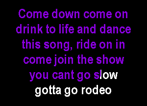 Come down come on
drink to life and dance
this song, ride on in
comejoin the show
you cant go slow
gotta go rodeo