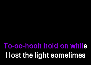 To-oo-hooh hold on while
I lost the light sometimes