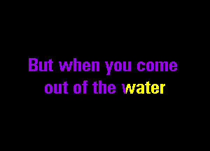 But when you come

out of the water