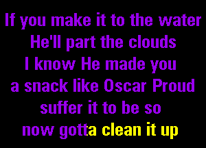 If you make it to the water
He'll part the clouds
I know He made you
a snack like Oscar Proud
suffer it to he so
now gotta clean it up
