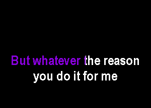 But whatever the reason
you do itfor me