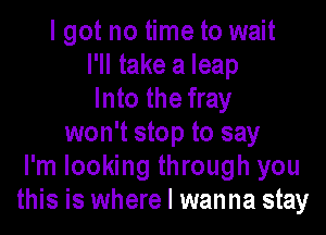 I got no time to wait
I'll take a leap
Into the fray

won't stop to say
I'm looking through you
this is where I wanna stay