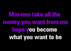 Mm-mm take all the
money you want from me
hope you become
what you want to he