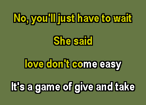 No, you'll just have to wait
She said

love don't come easy

It's a game of give and take