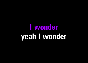 I wonder

yeah I wonder