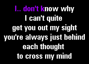 l.. don't know why
I can't quite
get you out my sight
you're always iust behind
each thought
to cross my mind