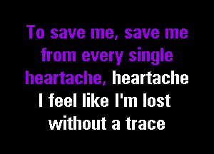 To save me, save me
from every single
heartache, heartache
I feel like I'm lost
without a trace