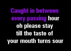 Caught in between
every passing hour
oh please stay
till the taste of

your mouth turns sour l