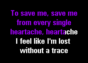 To save me, save me
from every single
heartache, heartache
I feel like I'm lost
without a trace