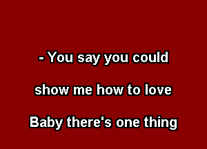 - You say you could

show me how to love

Baby there's one thing