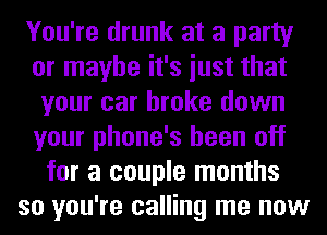 You're drunk at a party
or maybe it's iust that
your car broke down
your phone's been off
for a couple months
so you're calling me now