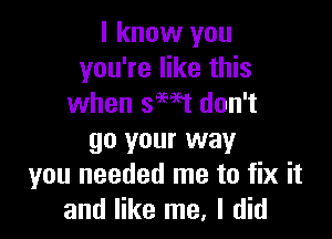 I know you
you're like this
when smt don't

go your way
you needed me to fix it
and like me, I did