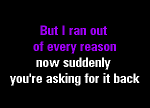 But I ran out
of every reason

now suddenly
you're asking for it back