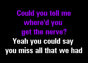 Could you tell me
where'd you

get the nerve?
Yeah you could say
you miss all that we had