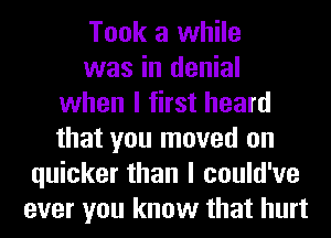 Took a while
was in denial
when I first heard
that you moved on
quicker than I could've
ever you know that hurt