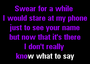 Swear for a while
I would stare at my phone
iust to see your name
but now that it's there
I don't really
know what to say