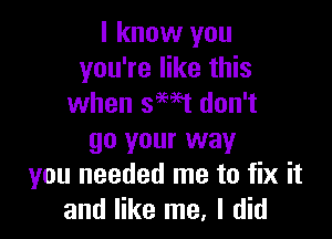 I know you
you're like this
when smt don't

go your way
you needed me to fix it
and like me, I did