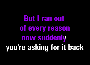 But I ran out
of every reason

now suddenly
you're asking for it back