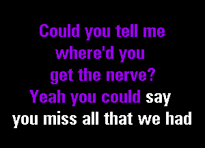 Could you tell me
where'd you

get the nerve?
Yeah you could say
you miss all that we had