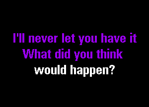 I'll never let you have it

What did you think
would happen?