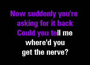 Now suddenly you're
asking for it back

Could you tell me
where'd you
get the nerve?