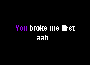 You broke me first

aah