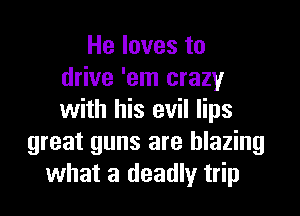 He loves to
drive 'em crazy

with his evil lips
great guns are blazing
what a deadly trip