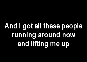 And I got all these people

running around now
and lifting me up