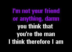 I'm not your friend
or anything, damn
you think that
you're the man

I think therefore I am I