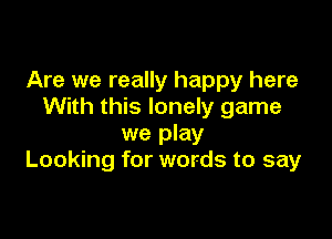 Are we really happy here
With this lonely game

we play
Looking for words to say