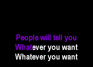 People will tell you
Whatever you want
Whatever you want