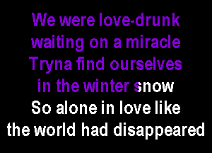 We were love-drunk
waiting on a miracle
Trynafmd ourselves
in the winter snow
80 alone in love like
the world had disappeared