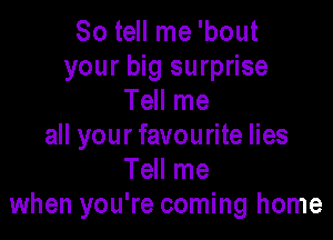 So tell me 'bout
your big surprise
Tell me

all your favourite lies
Tell me
when you're coming home