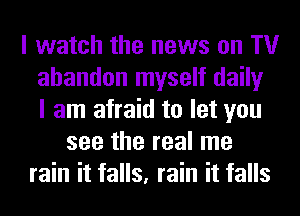 I watch the news on TV
abandon myself daily
I am afraid to let you
see the real me
rain it falls, rain it falls