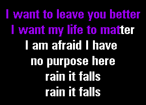 I want to leave you better
I want my life to matter
I am afraid I have
no purpose here
rain it falls
rain it falls