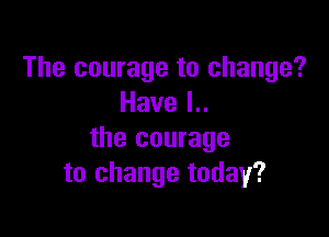 The courage to change?
Havel

the courage
to change today?