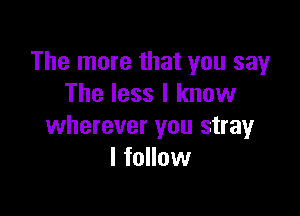 The more that you say
The less I know

wherever you stray
I follow