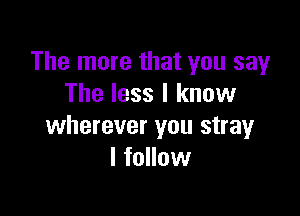 The more that you say
The less I know

wherever you stray
I follow