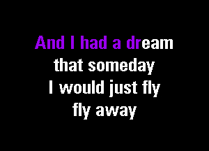 And I had a dream
that someday

I would just fly
fly away