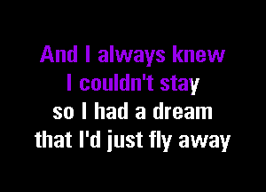 And I always knew
I couldn't stay

so I had a dream
that I'd just fly away