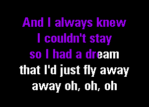 And I always knew
I couldn't stay

so I had a dream
that I'd iust fly away
away oh, oh, oh