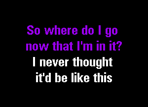 So where do I go
now that I'm in it?

I never thought
it'd be like this