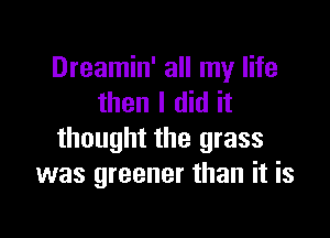 Dreamin' all my life
then I did it

thought the grass
was greener than it is