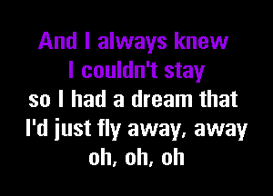 And I always knew
I couldn't stay

so I had a dream that
I'd iust fly away, away
oh,oh,oh