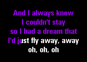 And I always knew
I couldn't stay

so I had a dream that
I'd iust fly away, away
oh,oh,oh